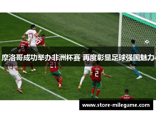 摩洛哥成功举办非洲杯赛 再度彰显足球强国魅力