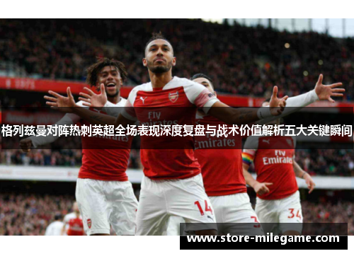 格列兹曼对阵热刺英超全场表现深度复盘与战术价值解析五大关键瞬间