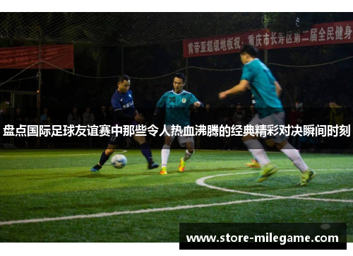 盘点国际足球友谊赛中那些令人热血沸腾的经典精彩对决瞬间时刻