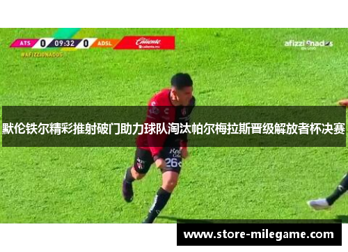 默伦铁尔精彩推射破门助力球队淘汰帕尔梅拉斯晋级解放者杯决赛
