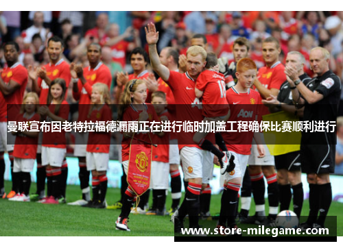 曼联宣布因老特拉福德漏雨正在进行临时加盖工程确保比赛顺利进行