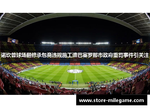 诺坎普球场翻修承包商违规施工遭巴塞罗那市政府重罚事件引关注