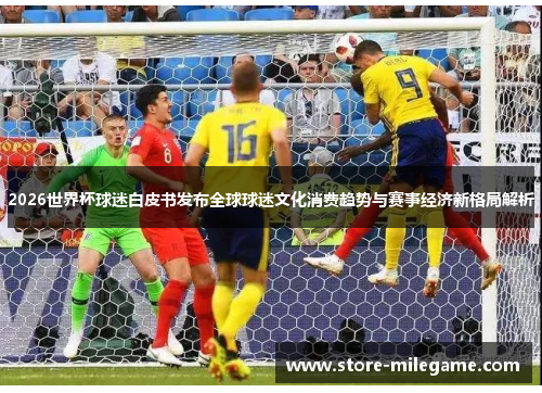 2026世界杯球迷白皮书发布全球球迷文化消费趋势与赛事经济新格局解析 2026世界杯球迷白皮书发布全球球迷文化消费趋势与赛事经济新格局解析